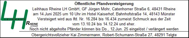 Öffentliche Pfandversteigerung Öffentliche Pfandversteigerung Leihhaus Rheine LH GmbH, GF Jürgen Mohr, Catenhorner Straße 6, 48431 Rheine am 14. Juni 2025 um 10 Uhr im Hotel Kaiserhof, Bahnhofstraße 14, 48143 Münster Versteigert wird aus lfd. Nr. 16.284 bis 16.434 zumeist Schmuck aus der Zeit vom 13.10.24 bis 14.12.24 und eher. Noch nicht abgeholte Pfänder können bis Do., 12. Jun. 25 eingelöst / verlängert werden Obergerichtsvollzieher Kai Zimmermann, Robert-Schumann-Straße 27, 48291 Telgte