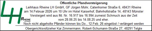 Pfandversteigerung Anzeige zur öffentlichen Pfandversteigerung: Leihhaus Rheine LH GmbH, GF Mohr, Catenhorner Straße 6, 48431 Rheine. Versteigerung am 14. Februar 2026 um 10 Uhr im Hotel Kaiserhof, Bahnhofstraße 14, 48143 Münster. Versteigert wird aus laufender Nummer 16.917 bis 16.994 überwiegend Schmuck aus der Zeit vom 28.06.2025 bis 14.08.2025 und älter. Nicht abgeholte Pfänder können bis Donnerstag, 12. Februar 2026 eingelöst werden. Obergerichtsvollzieher: Kai Zimmermann, Robert-Schumann-Straße 27, 48291 Telgte. Links das grüne Logo „LH Leihhaus Rheine“.